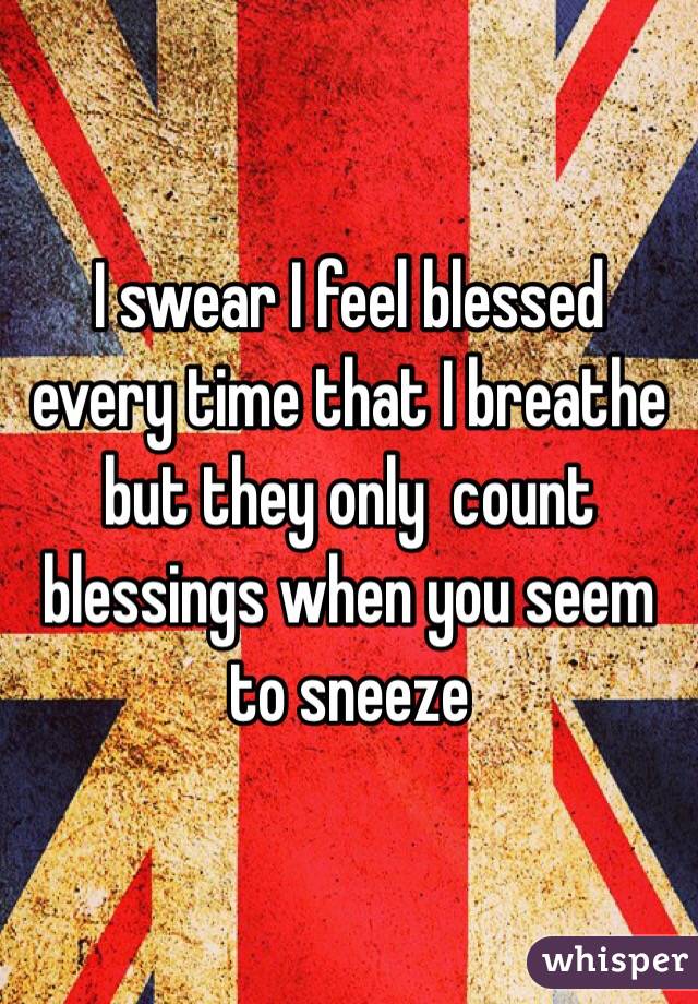 I swear I feel blessed every time that I breathe but they only  count blessings when you seem to sneeze