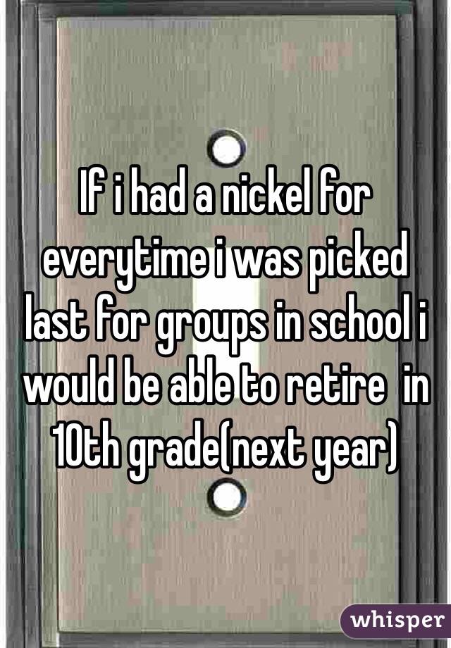 If i had a nickel for everytime i was picked last for groups in school i would be able to retire  in 10th grade(next year)