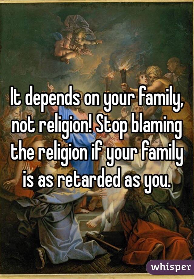 It depends on your family, not religion! Stop blaming the religion if your family is as retarded as you.