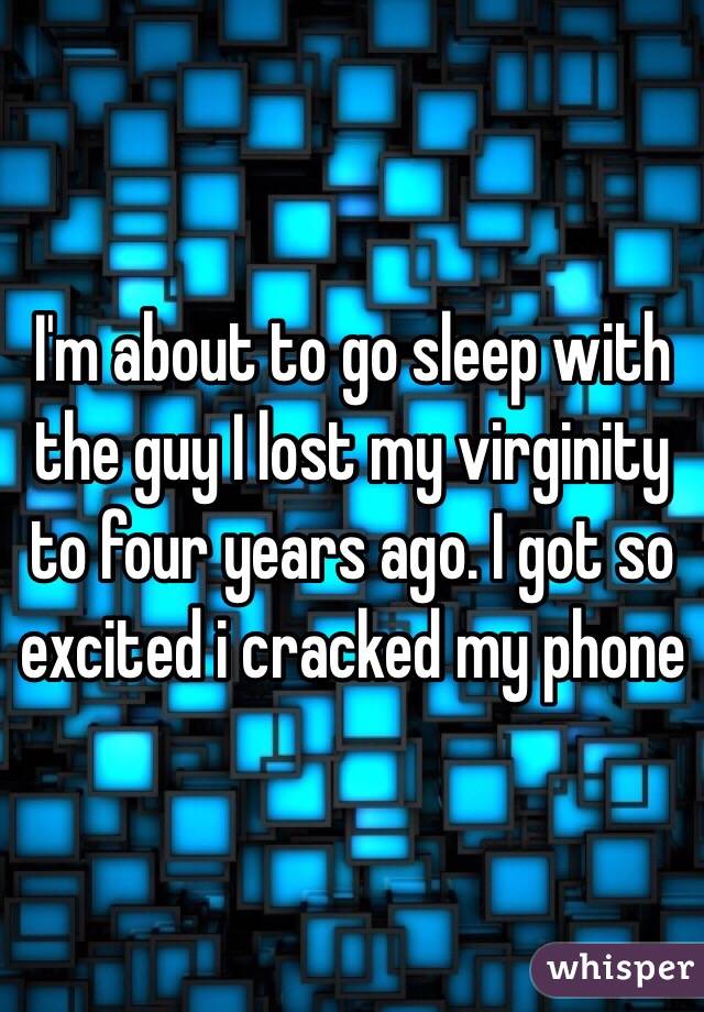 I'm about to go sleep with the guy I lost my virginity to four years ago. I got so excited i cracked my phone