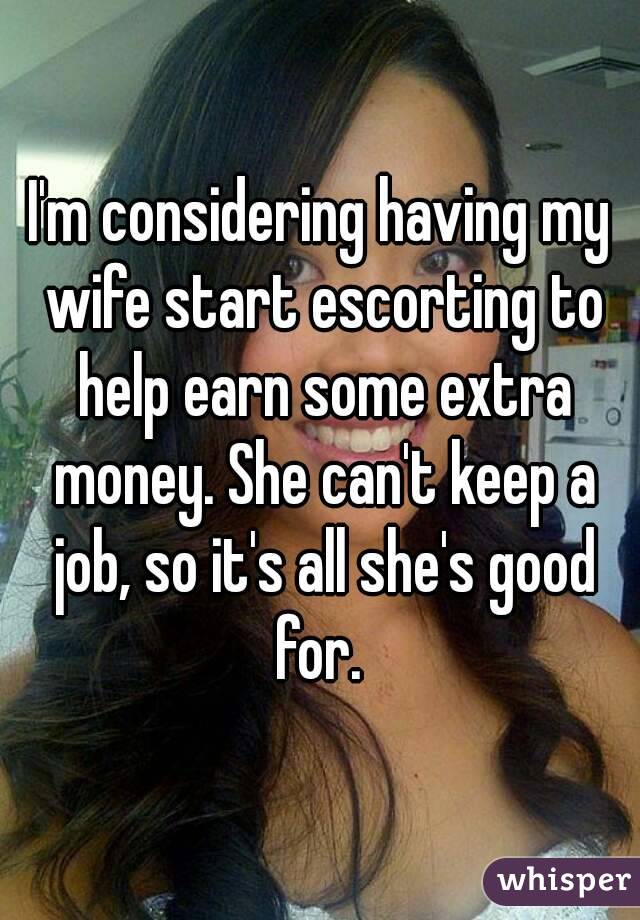I'm considering having my wife start escorting to help earn some extra money. She can't keep a job, so it's all she's good for. 
