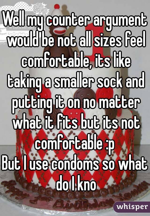 Well my counter argument would be not all sizes feel comfortable, its like taking a smaller sock and putting it on no matter what it fits but its not comfortable :p 
But I use condoms so what do I kno