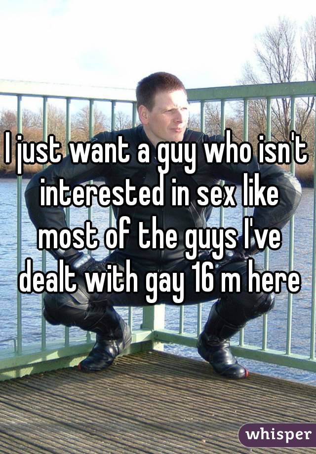 I just want a guy who isn't interested in sex like most of the guys I've dealt with gay 16 m here