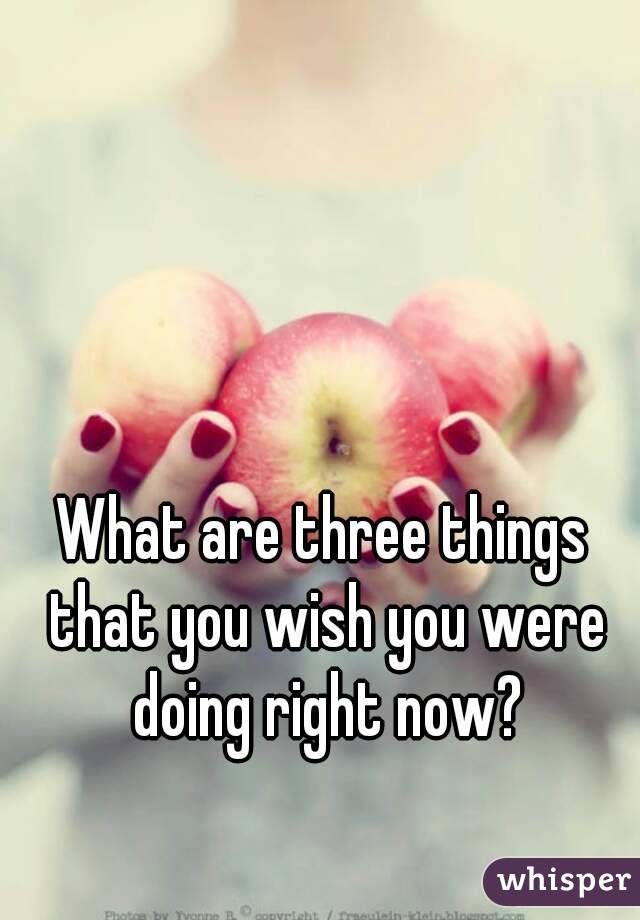 What are three things that you wish you were doing right now?
