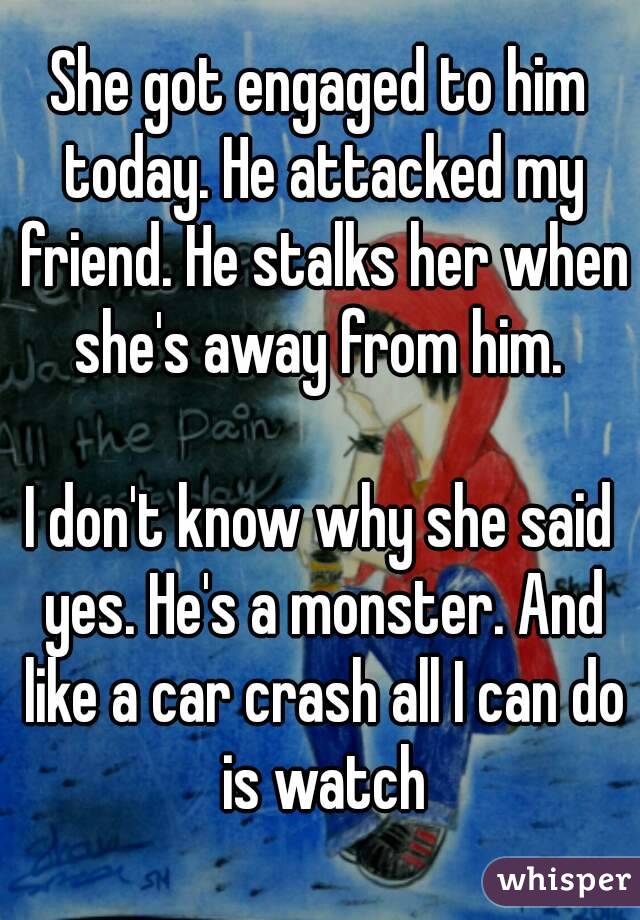 She got engaged to him today. He attacked my friend. He stalks her when she's away from him. 

I don't know why she said yes. He's a monster. And like a car crash all I can do is watch
