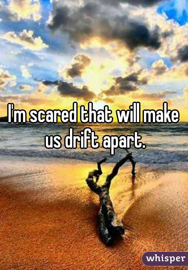 I'm scared that will make us drift apart.