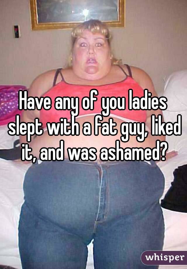 Have any of you ladies slept with a fat guy, liked it, and was ashamed?