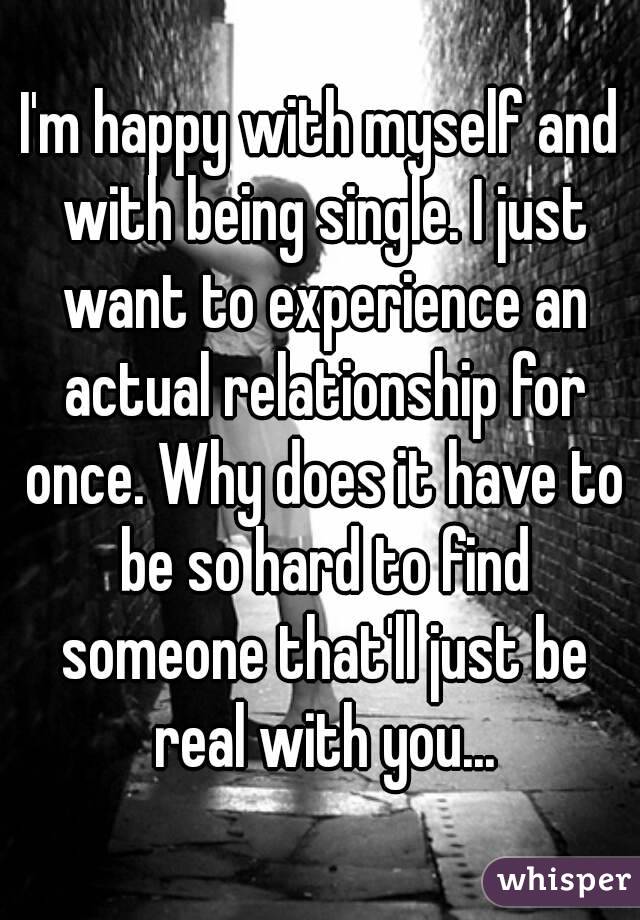 I'm happy with myself and with being single. I just want to experience an actual relationship for once. Why does it have to be so hard to find someone that'll just be real with you...