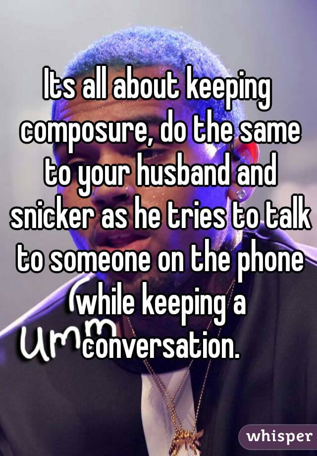 Its all about keeping composure, do the same to your husband and snicker as he tries to talk to someone on the phone while keeping a conversation.