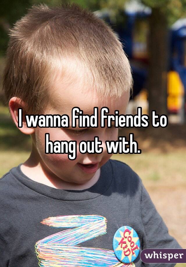I wanna find friends to hang out with. 