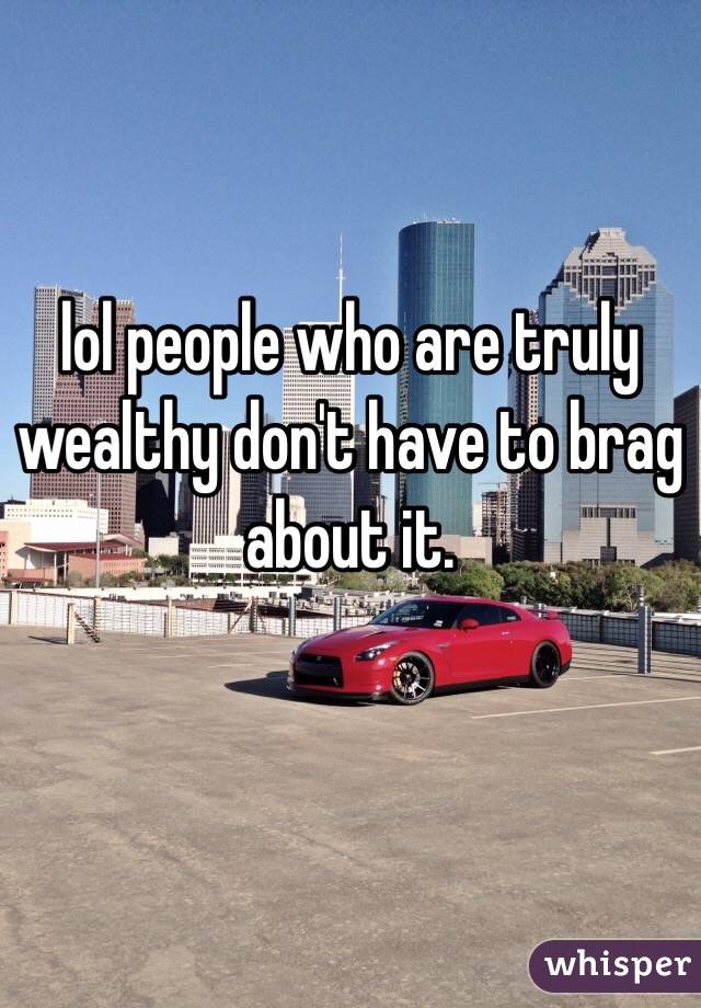 lol people who are truly wealthy don't have to brag about it. 