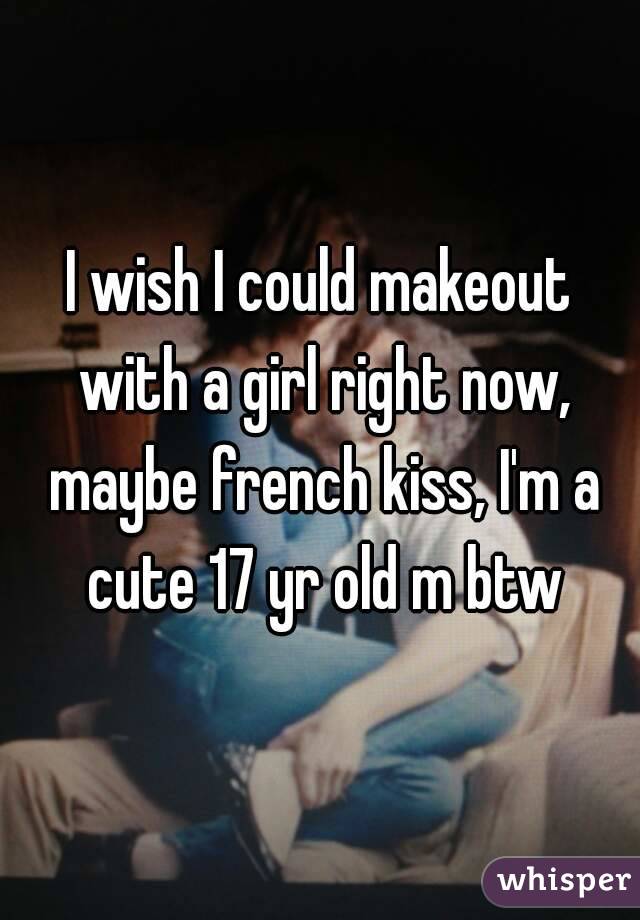 I wish I could makeout with a girl right now, maybe french kiss, I'm a cute 17 yr old m btw