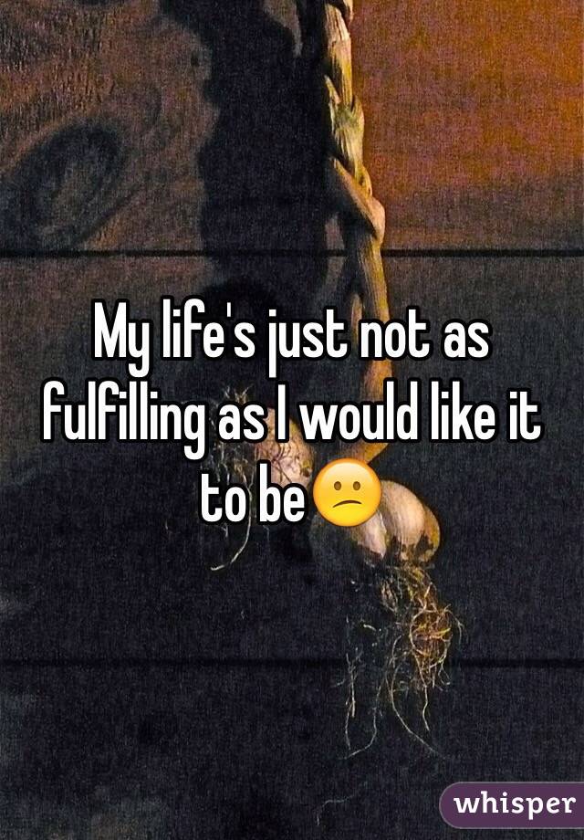 My life's just not as fulfilling as I would like it to be😕