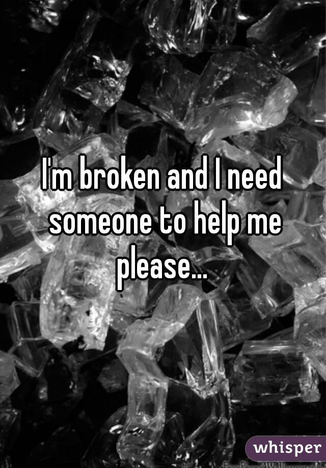 I'm broken and I need someone to help me please... 