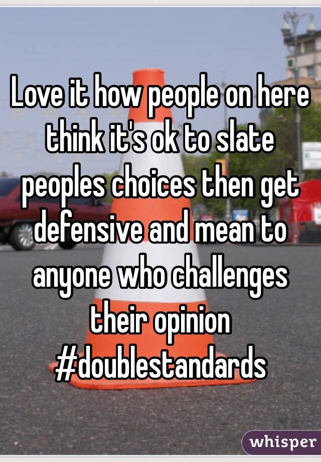 Love it how people on here think it's ok to slate peoples choices then get defensive and mean to anyone who challenges their opinion #doublestandards