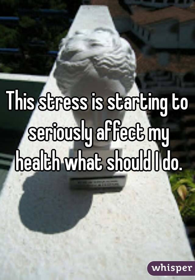 This stress is starting to seriously affect my health what should I do.