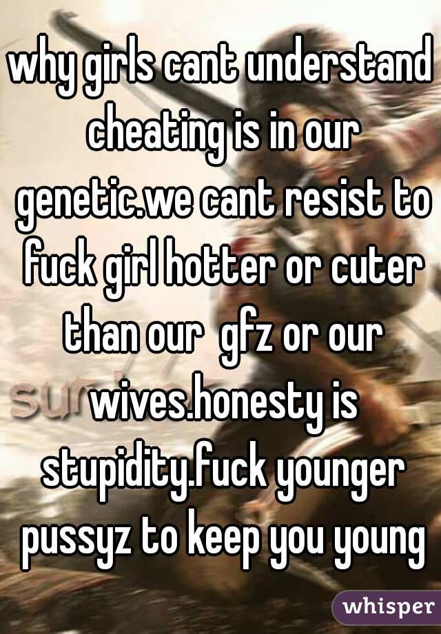 why girls cant understand cheating is in our genetic.we cant resist to fuck girl hotter or cuter than our  gfz or our wives.honesty is stupidity.fuck younger pussyz to keep you young