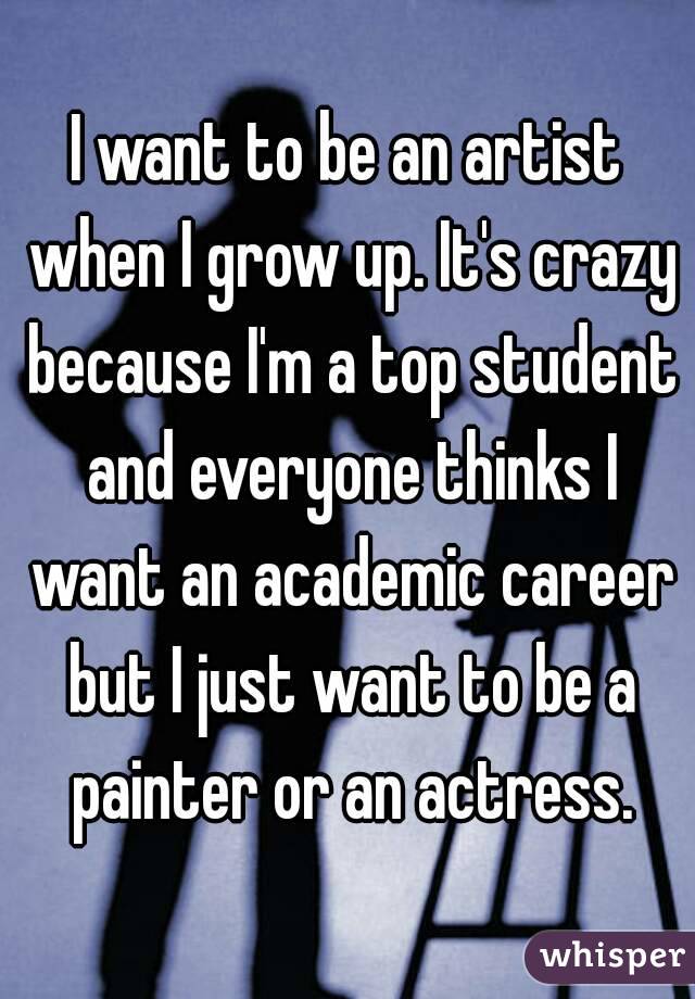 I want to be an artist when I grow up. It's crazy because I'm a top student and everyone thinks I want an academic career but I just want to be a painter or an actress.