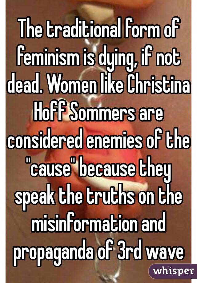 The traditional form of feminism is dying, if not dead. Women like Christina Hoff Sommers are considered enemies of the "cause" because they speak the truths on the misinformation and propaganda of 3rd wave 