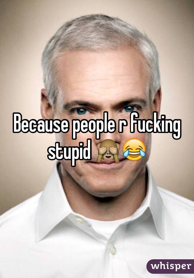 Because people r fucking stupid 🙈😂