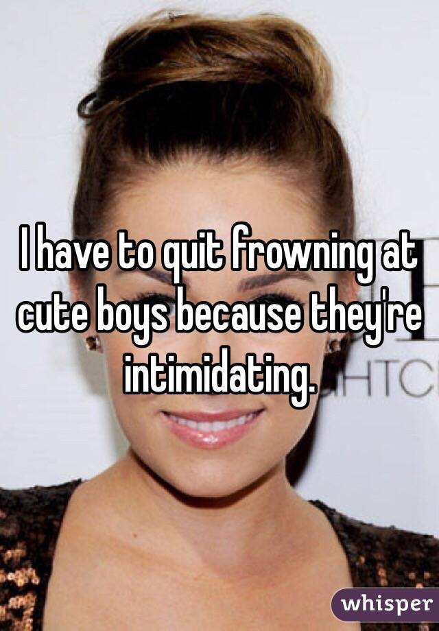 I have to quit frowning at cute boys because they're intimidating.