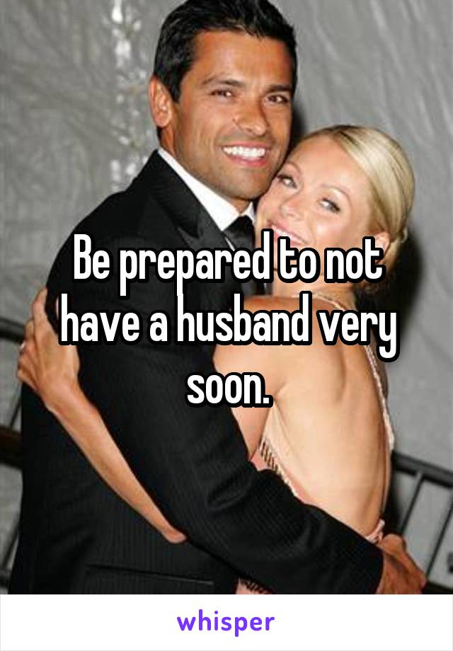 Be prepared to not have a husband very soon.