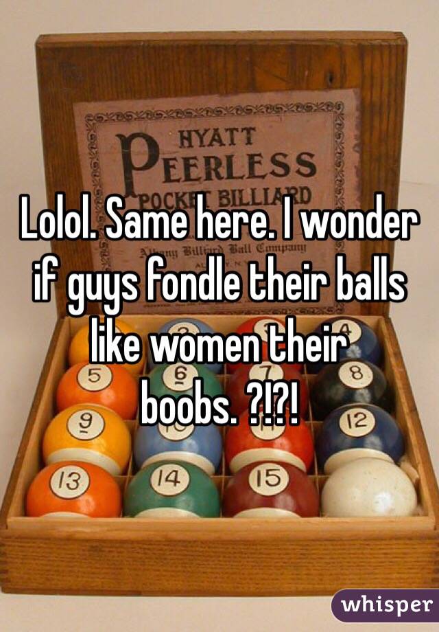 Lolol. Same here. I wonder if guys fondle their balls like women their boobs. ?!?!