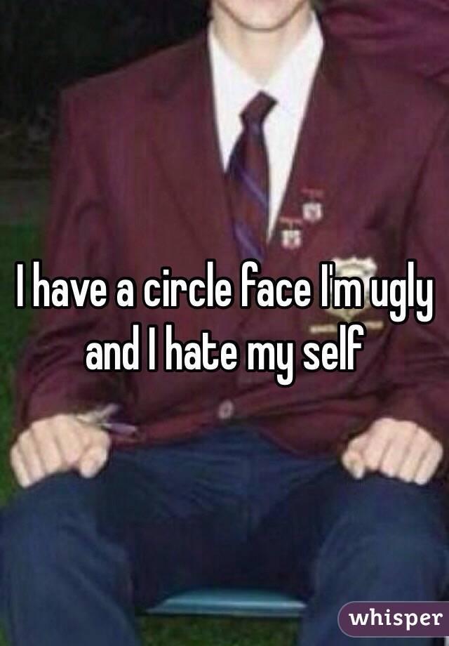 I have a circle face I'm ugly and I hate my self