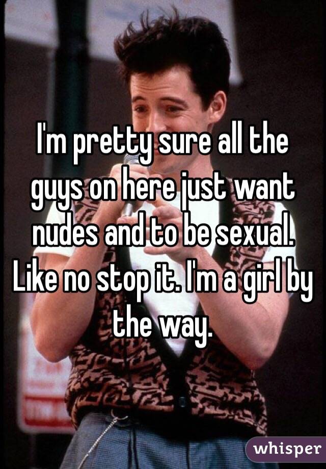 I'm pretty sure all the guys on here just want nudes and to be sexual. Like no stop it. I'm a girl by the way. 