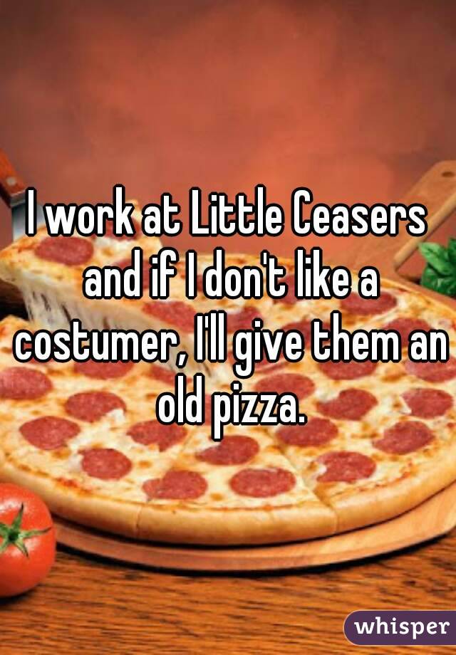 I work at Little Ceasers and if I don't like a costumer, I'll give them an old pizza.