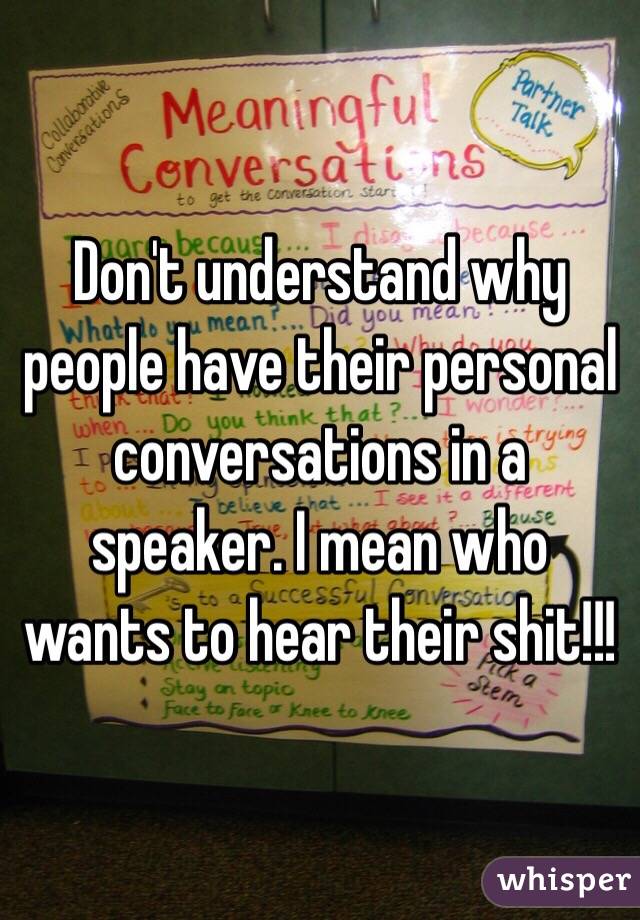 Don't understand why people have their personal conversations in a speaker. I mean who wants to hear their shit!!!
