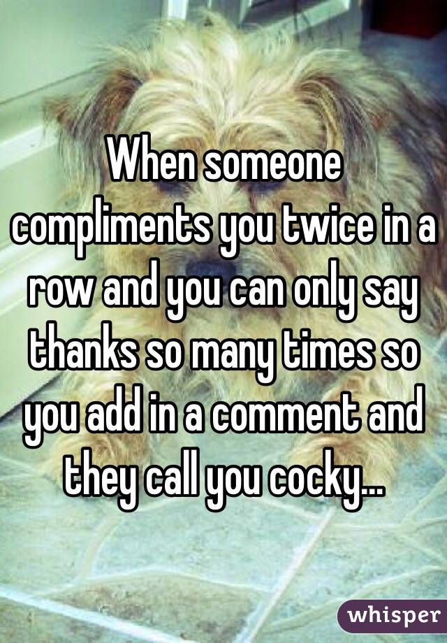 When someone compliments you twice in a row and you can only say thanks so many times so you add in a comment and they call you cocky...
