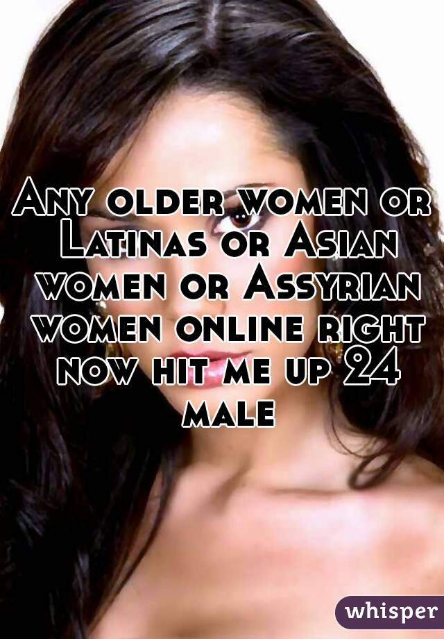 Any older women or Latinas or Asian women or Assyrian women online right now hit me up 24 male
