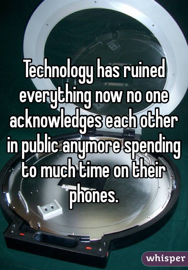 Technology has ruined everything now no one acknowledges each other in public anymore spending to much time on their phones. 