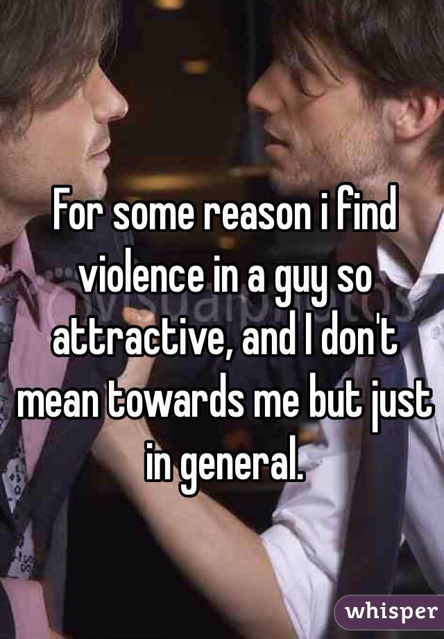 For some reason i find violence in a guy so attractive, and I don't mean towards me but just in general.