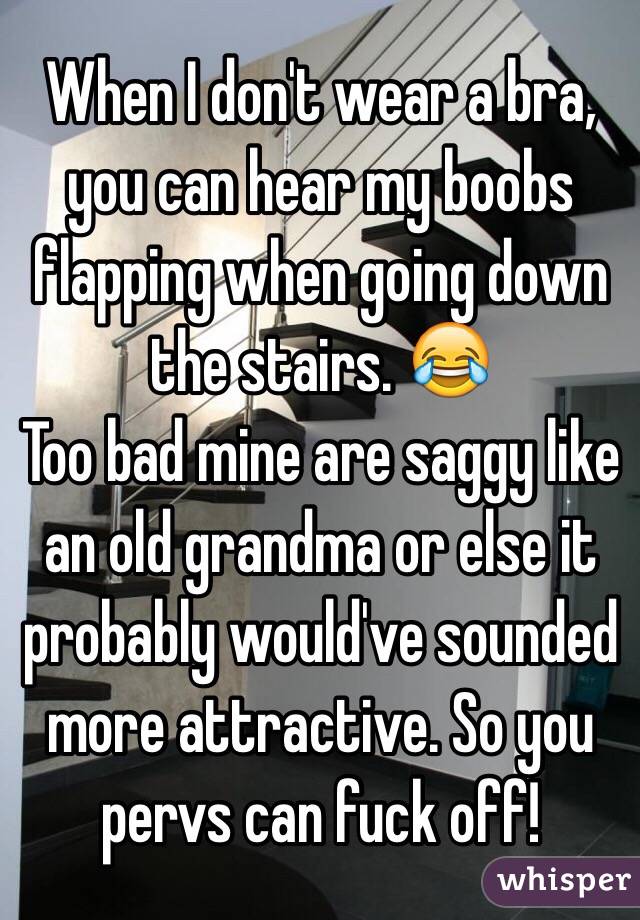 When I don't wear a bra, you can hear my boobs flapping when going down the stairs. 😂
Too bad mine are saggy like an old grandma or else it probably would've sounded more attractive. So you pervs can fuck off!