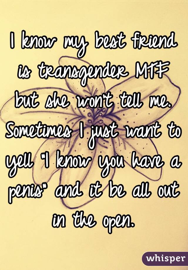 I know my best friend is transgender MTF but she won't tell me. Sometimes I just want to yell "I know you have a penis" and it be all out in the open. 