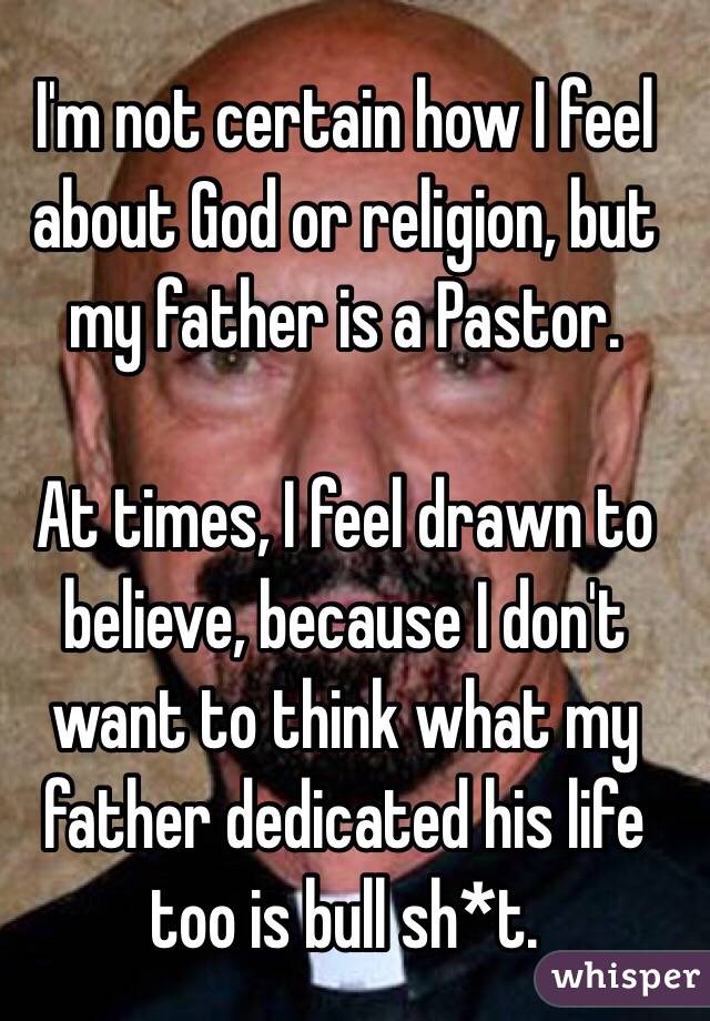 I'm not certain how I feel about God or religion, but my father is a Pastor. 

At times, I feel drawn to believe, because I don't want to think what my father dedicated his life too is bull sh*t.