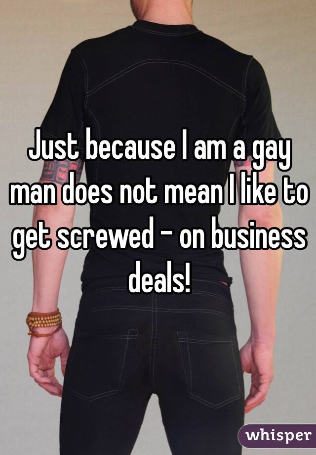 Just because I am a gay man does not mean I like to get screwed - on business deals!