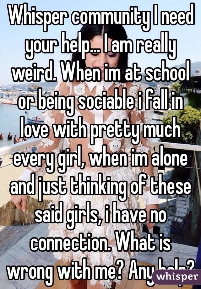 Whisper community I need your help... I am really weird. When im at school or being sociable i fall in love with pretty much every girl, when im alone and just thinking of these said girls, i have no connection. What is wrong with me? Any halp?