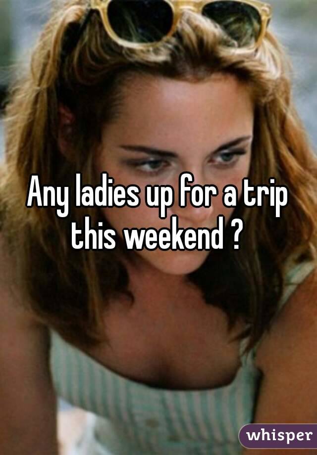 Any ladies up for a trip this weekend ? 