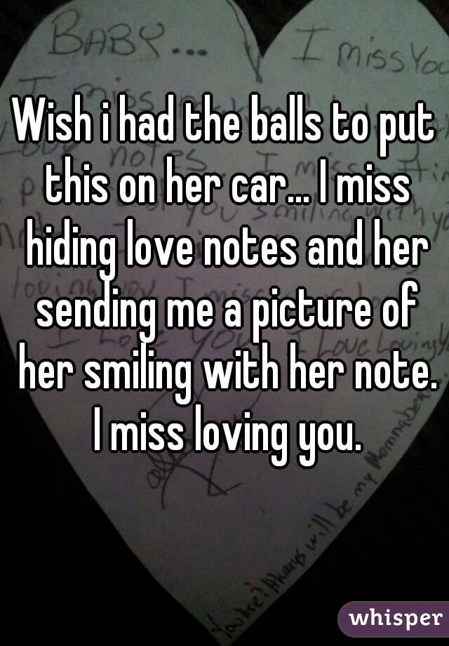 Wish i had the balls to put this on her car... I miss hiding love notes and her sending me a picture of her smiling with her note. I miss loving you.