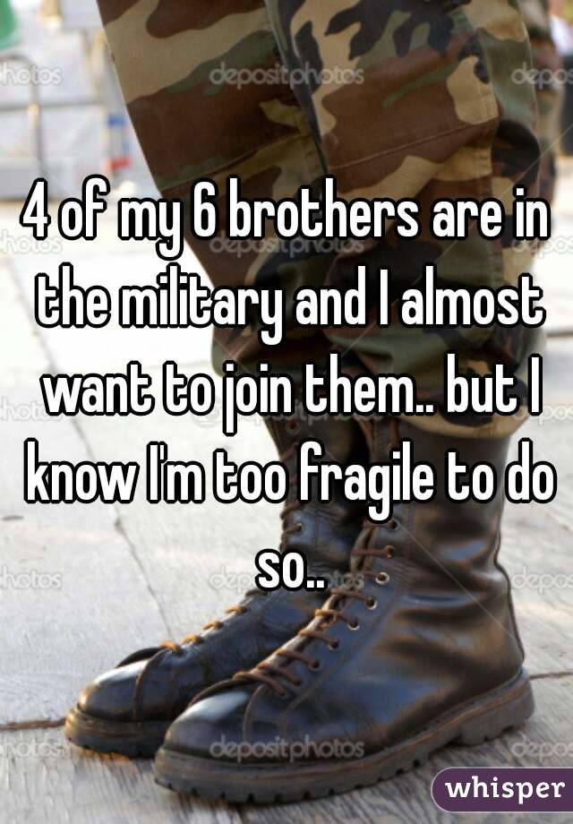 4 of my 6 brothers are in the military and I almost want to join them.. but I know I'm too fragile to do so..