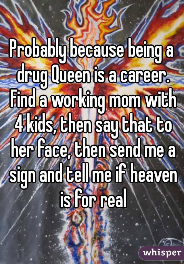 Probably because being a drug Queen is a career. Find a working mom with 4 kids, then say that to her face, then send me a sign and tell me if heaven is for real