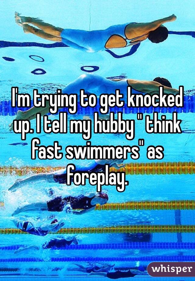 I'm trying to get knocked up. I tell my hubby " think fast swimmers" as foreplay. 