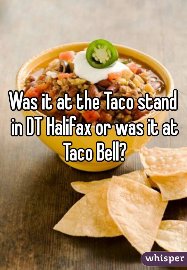 Was it at the Taco stand in DT Halifax or was it at Taco Bell?