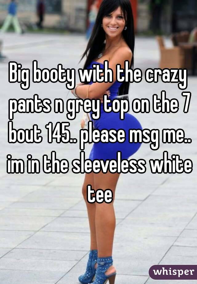 Big booty with the crazy pants n grey top on the 7 bout 145.. please msg me.. im in the sleeveless white tee