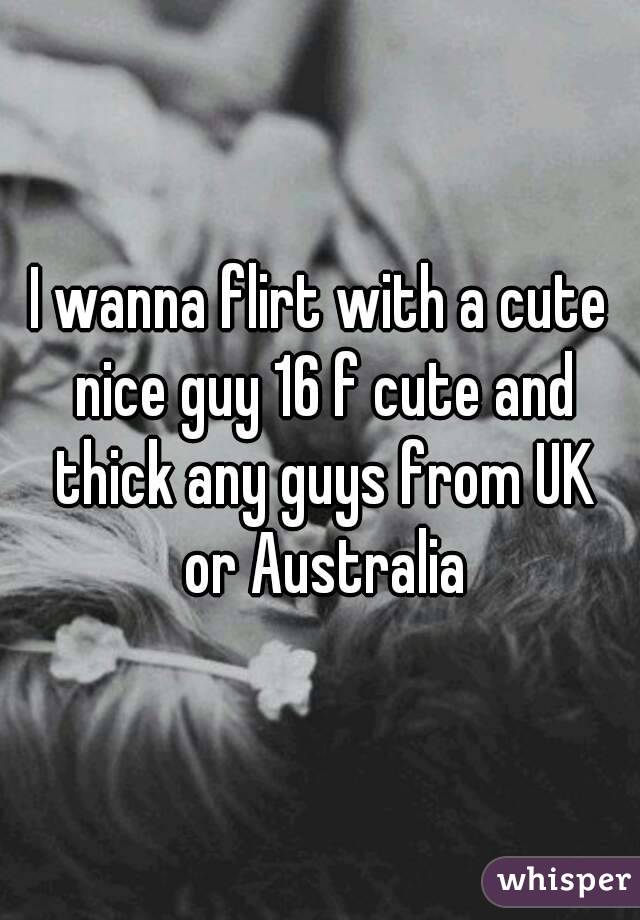 I wanna flirt with a cute nice guy 16 f cute and thick any guys from UK or Australia