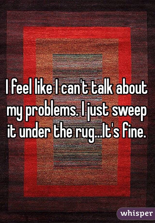 I feel like I can't talk about my problems. I just sweep it under the rug...It's fine. 