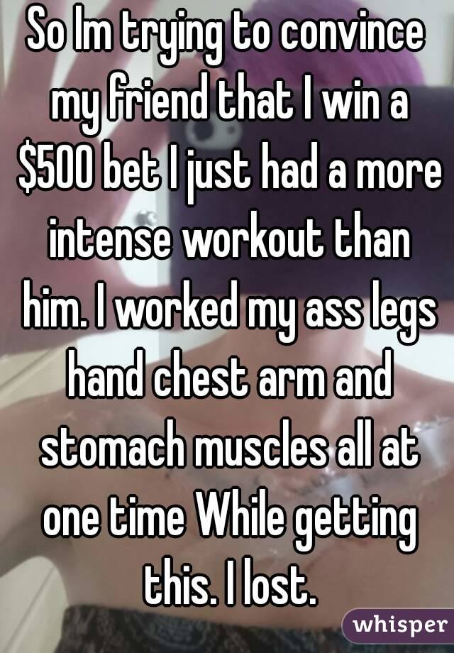 So Im trying to convince my friend that I win a $500 bet I just had a more intense workout than him. I worked my ass legs hand chest arm and stomach muscles all at one time While getting this. I lost.